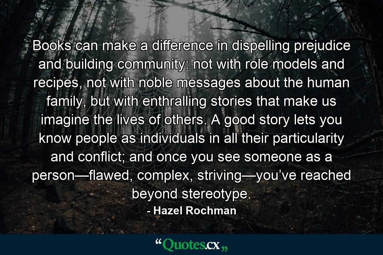 Books can make a difference in dispelling prejudice and building community: not with role models and recipes, not with noble messages about the human family, but with enthralling stories that make us imagine the lives of others. A good story lets you know people as individuals in all their particularity and conflict; and once you see someone as a person—flawed, complex, striving—you’ve reached beyond stereotype. - Quote by Hazel Rochman