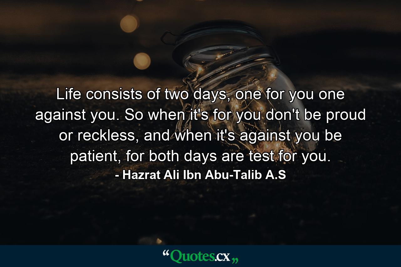 Life consists of two days, one for you one against you. So when it's for you don't be proud or reckless, and when it's against you be patient, for both days are test for you. - Quote by Hazrat Ali Ibn Abu-Talib A.S