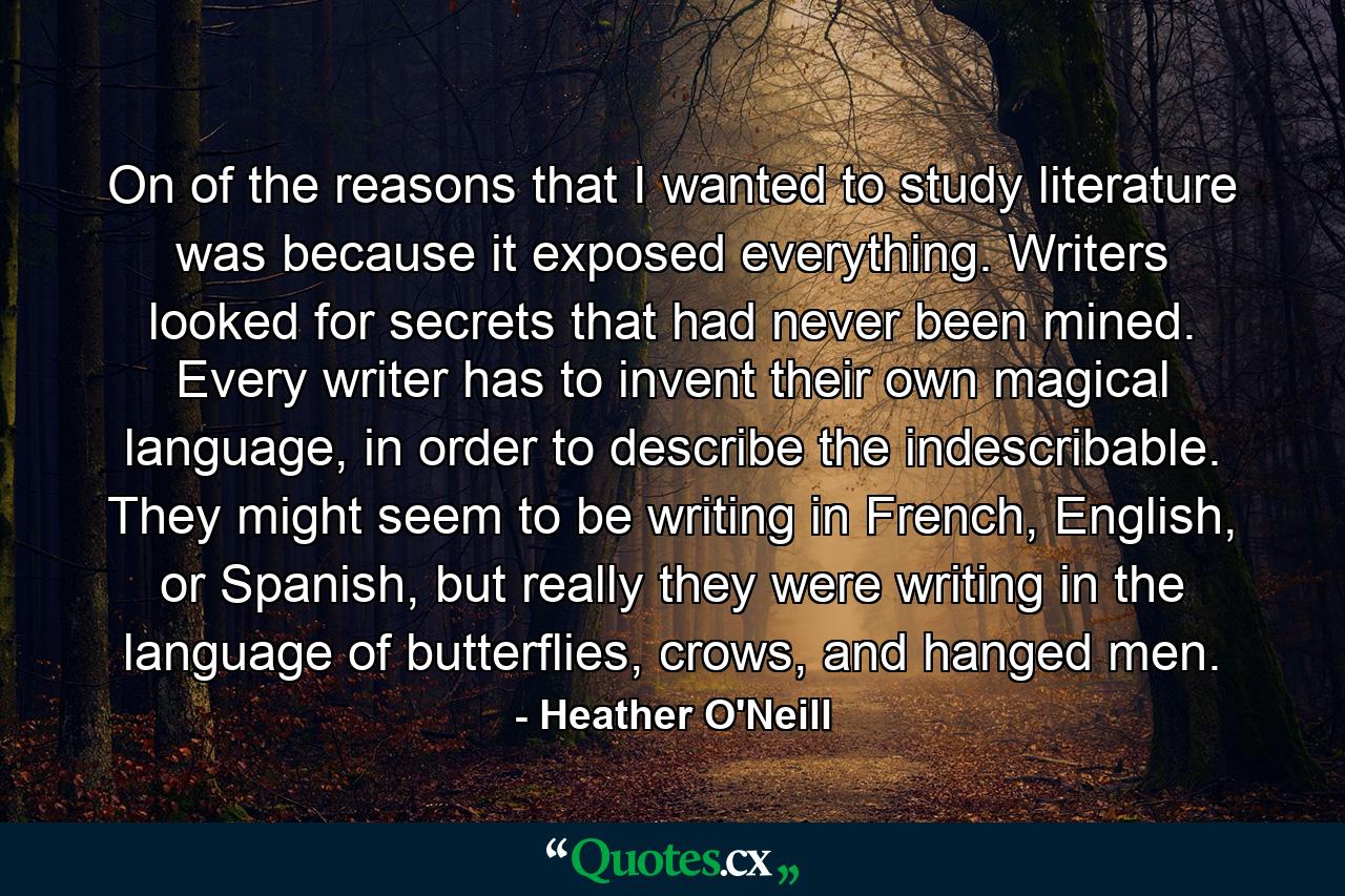 On of the reasons that I wanted to study literature was because it exposed everything. Writers looked for secrets that had never been mined. Every writer has to invent their own magical language, in order to describe the indescribable. They might seem to be writing in French, English, or Spanish, but really they were writing in the language of butterflies, crows, and hanged men. - Quote by Heather O'Neill