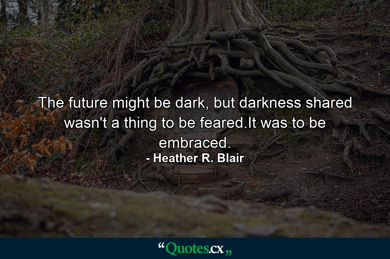 The future might be dark, but darkness shared wasn't a thing to be feared.It was to be embraced. - Quote by Heather R. Blair