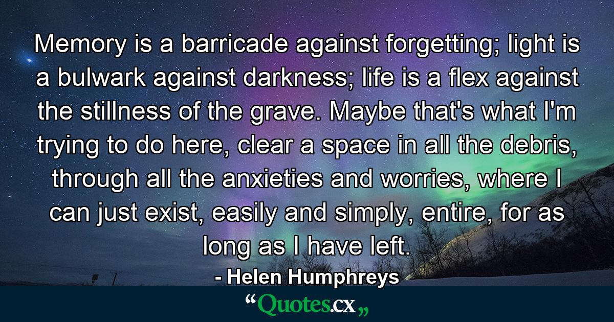 Memory is a barricade against forgetting; light is a bulwark against darkness; life is a flex against the stillness of the grave. Maybe that's what I'm trying to do here, clear a space in all the debris, through all the anxieties and worries, where I can just exist, easily and simply, entire, for as long as I have left. - Quote by Helen Humphreys