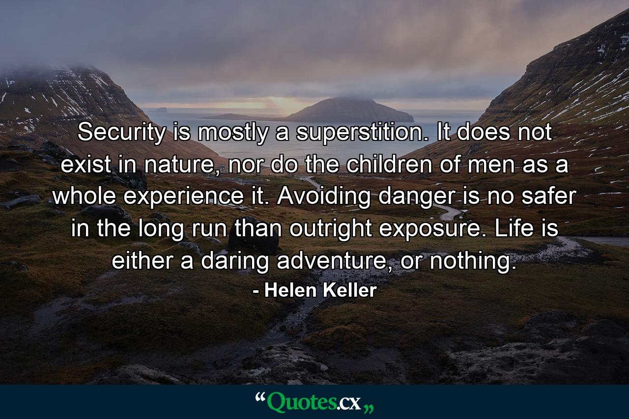 Security is mostly a superstition. It does not exist in nature, nor do the children of men as a whole experience it. Avoiding danger is no safer in the long run than outright exposure. Life is either a daring adventure, or nothing. - Quote by Helen Keller