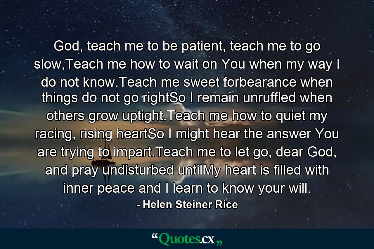 God, teach me to be patient, teach me to go slow,Teach me how to wait on You when my way I do not know.Teach me sweet forbearance when things do not go rightSo I remain unruffled when others grow uptight.Teach me how to quiet my racing, rising heartSo I might hear the answer You are trying to impart.Teach me to let go, dear God, and pray undisturbed untilMy heart is filled with inner peace and I learn to know your will. - Quote by Helen Steiner Rice