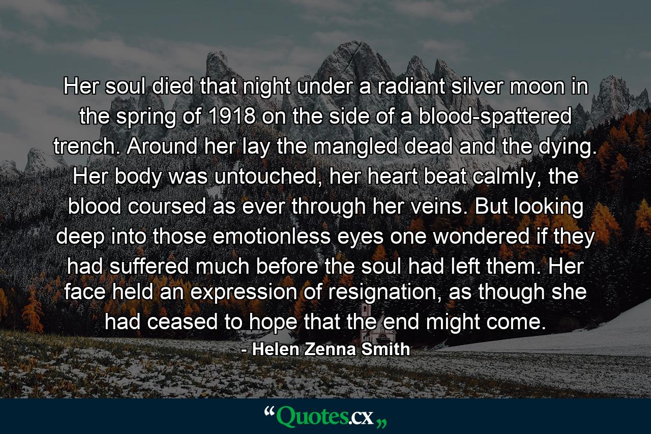 Her soul died that night under a radiant silver moon in the spring of 1918 on the side of a blood-spattered trench. Around her lay the mangled dead and the dying. Her body was untouched, her heart beat calmly, the blood coursed as ever through her veins. But looking deep into those emotionless eyes one wondered if they had suffered much before the soul had left them. Her face held an expression of resignation, as though she had ceased to hope that the end might come. - Quote by Helen Zenna Smith