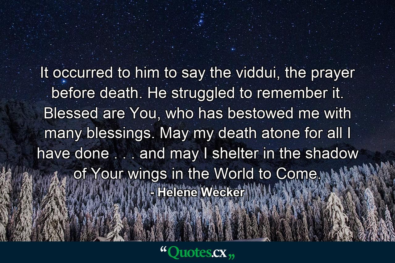 It occurred to him to say the viddui, the prayer before death. He struggled to remember it. Blessed are You, who has bestowed me with many blessings. May my death atone for all I have done . . . and may I shelter in the shadow of Your wings in the World to Come. - Quote by Helene Wecker