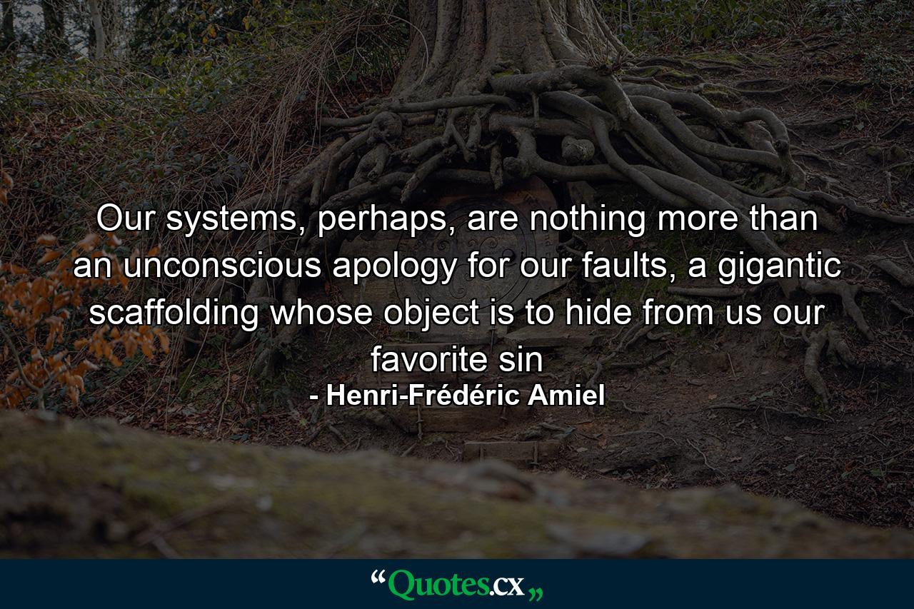 Our systems, perhaps, are nothing more than an unconscious apology for our faults, a gigantic scaffolding whose object is to hide from us our favorite sin - Quote by Henri-Frédéric Amiel