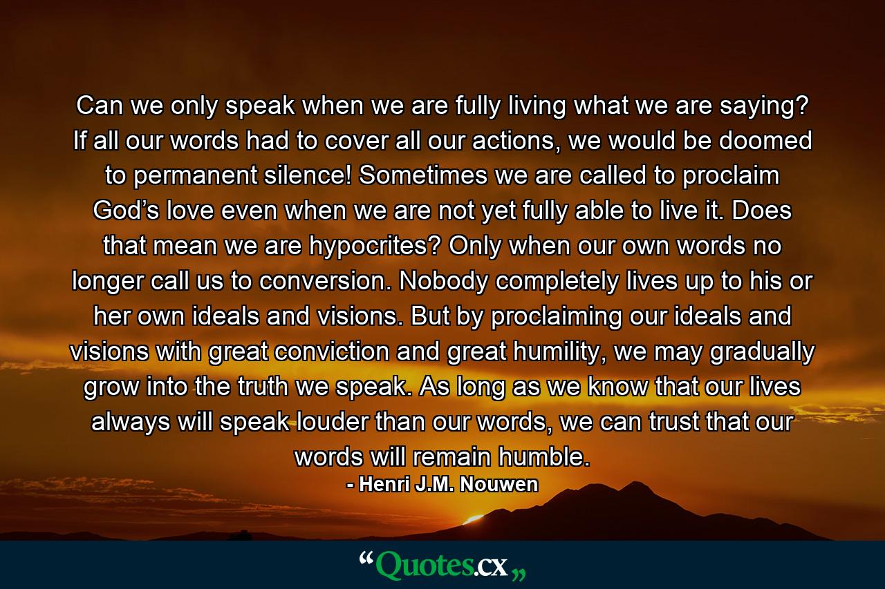 Can we only speak when we are fully living what we are saying? If all our words had to cover all our actions, we would be doomed to permanent silence! Sometimes we are called to proclaim God’s love even when we are not yet fully able to live it. Does that mean we are hypocrites? Only when our own words no longer call us to conversion. Nobody completely lives up to his or her own ideals and visions. But by proclaiming our ideals and visions with great conviction and great humility, we may gradually grow into the truth we speak. As long as we know that our lives always will speak louder than our words, we can trust that our words will remain humble. - Quote by Henri J.M. Nouwen