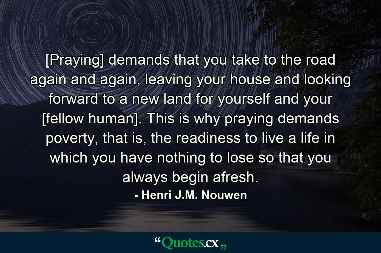 [Praying] demands that you take to the road again and again, leaving your house and looking forward to a new land for yourself and your [fellow human]. This is why praying demands poverty, that is, the readiness to live a life in which you have nothing to lose so that you always begin afresh. - Quote by Henri J.M. Nouwen