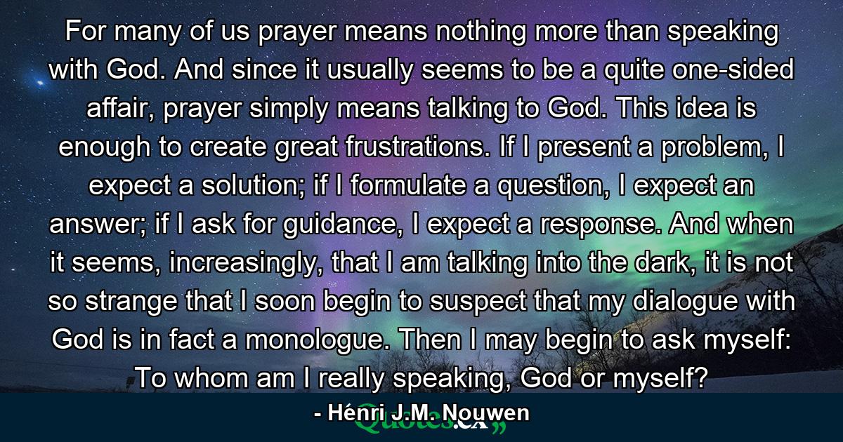 For many of us prayer means nothing more than speaking with God. And since it usually seems to be a quite one-sided affair, prayer simply means talking to God. This idea is enough to create great frustrations. If I present a problem, I expect a solution; if I formulate a question, I expect an answer; if I ask for guidance, I expect a response. And when it seems, increasingly, that I am talking into the dark, it is not so strange that I soon begin to suspect that my dialogue with God is in fact a monologue. Then I may begin to ask myself: To whom am I really speaking, God or myself? - Quote by Henri J.M. Nouwen