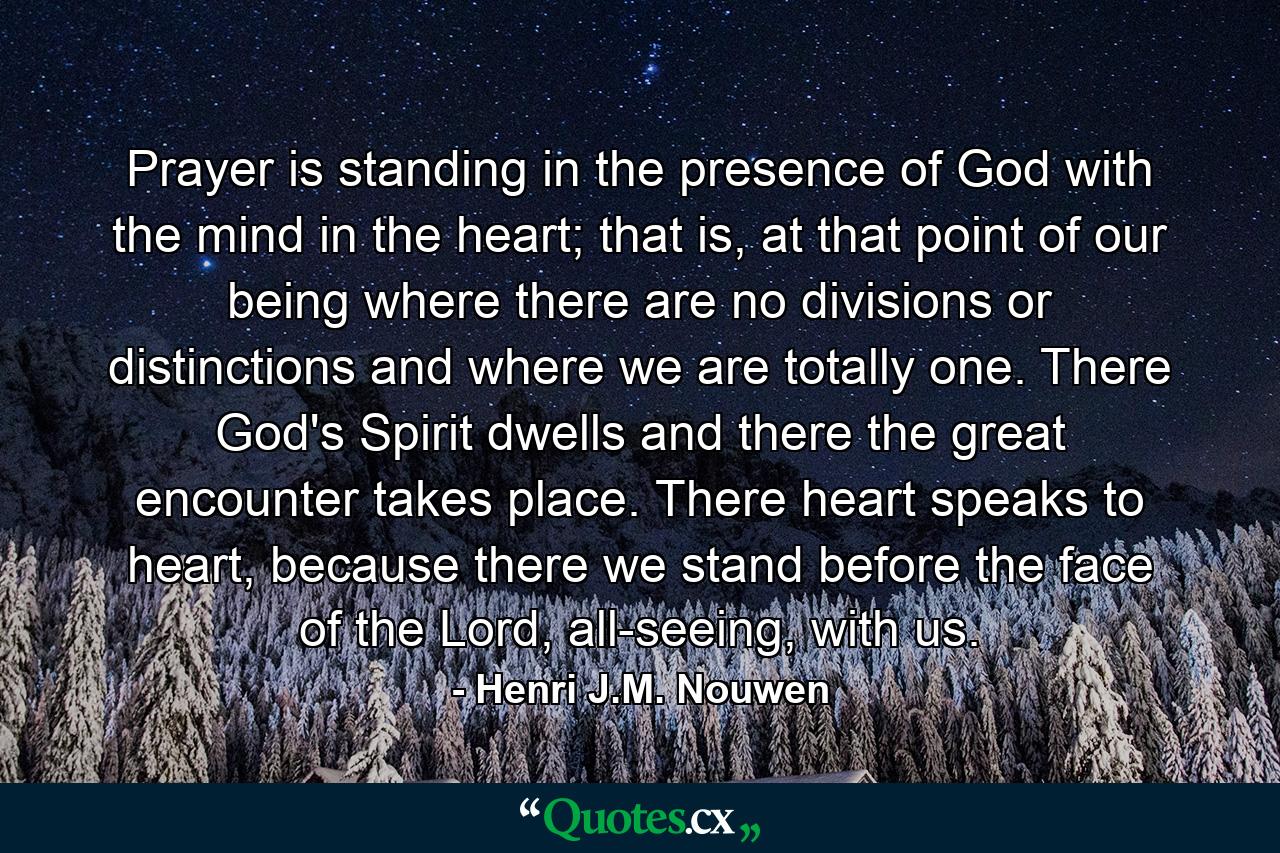 Prayer is standing in the presence of God with the mind in the heart; that is, at that point of our being where there are no divisions or distinctions and where we are totally one. There God's Spirit dwells and there the great encounter takes place. There heart speaks to heart, because there we stand before the face of the Lord, all-seeing, with us. - Quote by Henri J.M. Nouwen