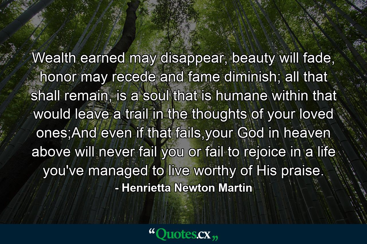 Wealth earned may disappear, beauty will fade, honor may recede and fame diminish; all that shall remain, is a soul that is humane within that would leave a trail in the thoughts of your loved ones;And even if that fails,your God in heaven above will never fail you or fail to rejoice in a life you've managed to live worthy of His praise. - Quote by Henrietta Newton Martin