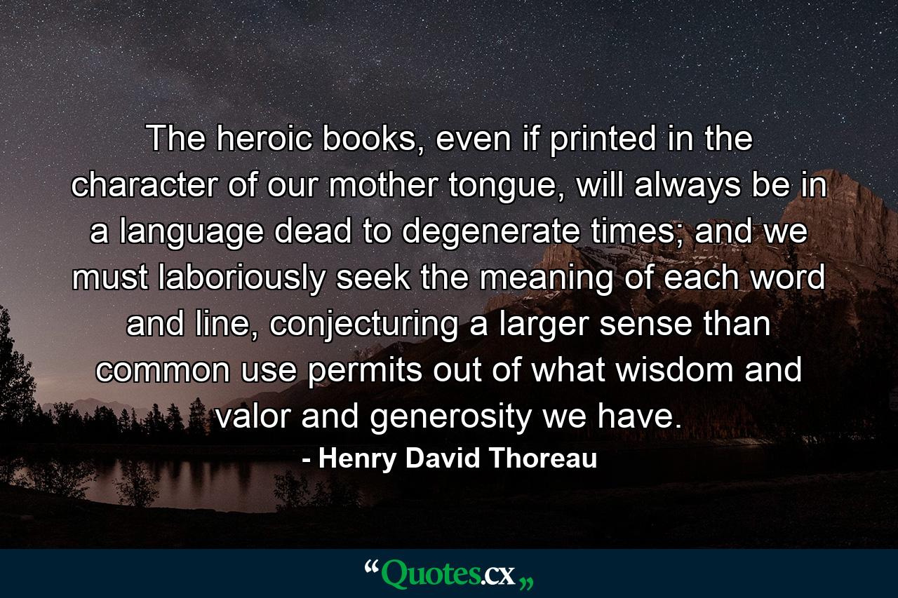 The heroic books, even if printed in the character of our mother tongue, will always be in a language dead to degenerate times; and we must laboriously seek the meaning of each word and line, conjecturing a larger sense than common use permits out of what wisdom and valor and generosity we have. - Quote by Henry David Thoreau