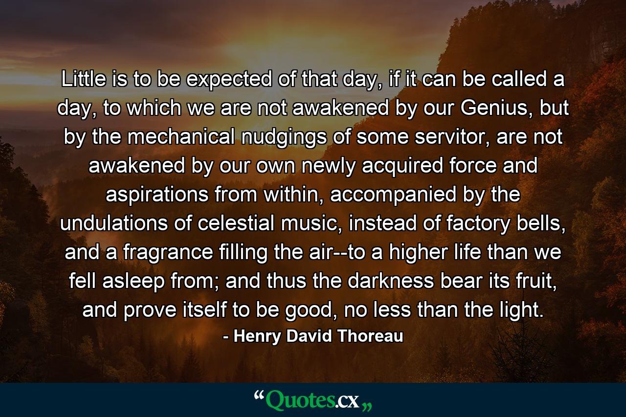 Little is to be expected of that day, if it can be called a day, to which we are not awakened by our Genius, but by the mechanical nudgings of some servitor, are not awakened by our own newly acquired force and aspirations from within, accompanied by the undulations of celestial music, instead of factory bells, and a fragrance filling the air--to a higher life than we fell asleep from; and thus the darkness bear its fruit, and prove itself to be good, no less than the light. - Quote by Henry David Thoreau