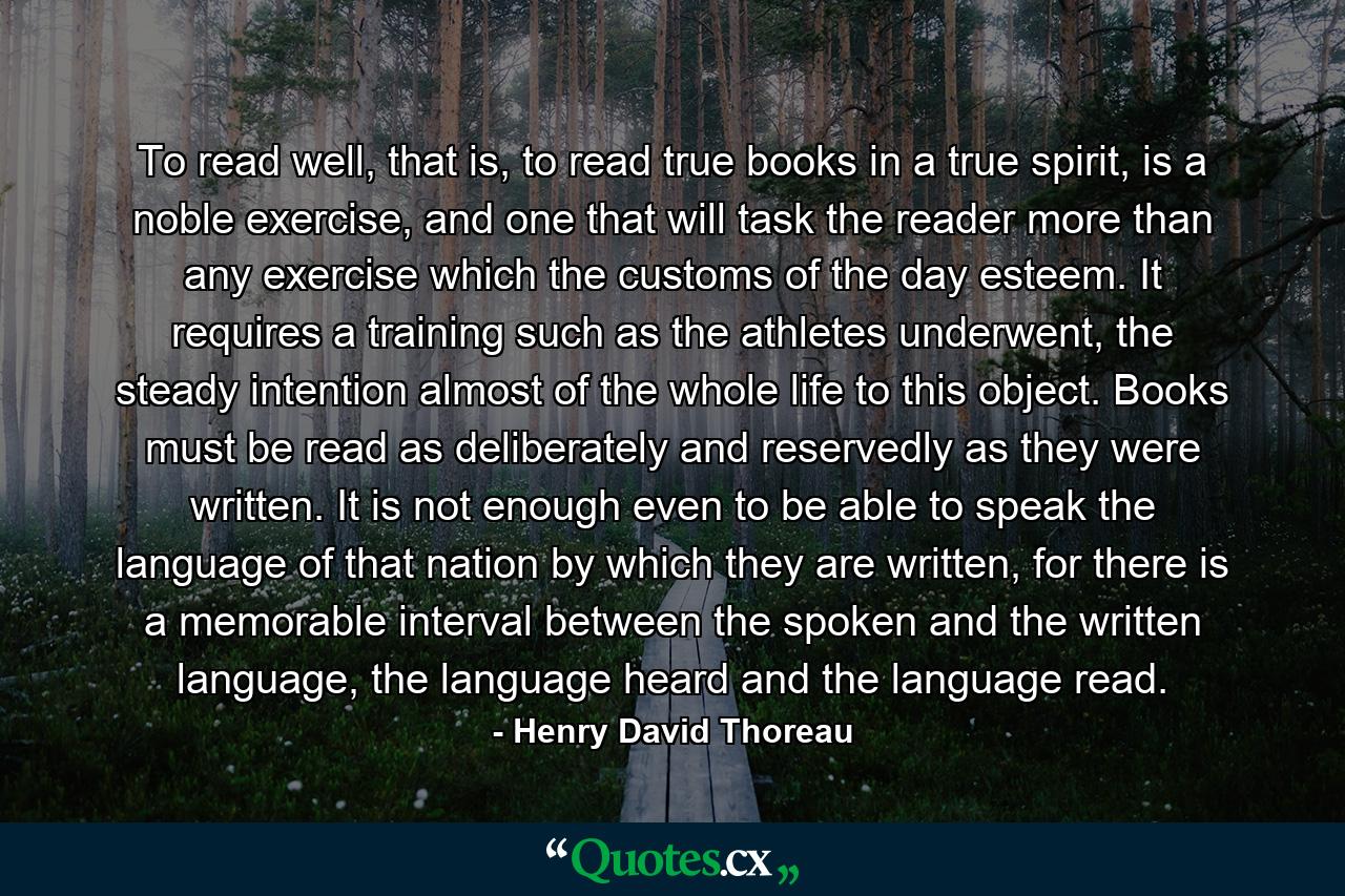 To read well, that is, to read true books in a true spirit, is a noble exercise, and one that will task the reader more than any exercise which the customs of the day esteem. It requires a training such as the athletes underwent, the steady intention almost of the whole life to this object. Books must be read as deliberately and reservedly as they were written. It is not enough even to be able to speak the language of that nation by which they are written, for there is a memorable interval between the spoken and the written language, the language heard and the language read. - Quote by Henry David Thoreau