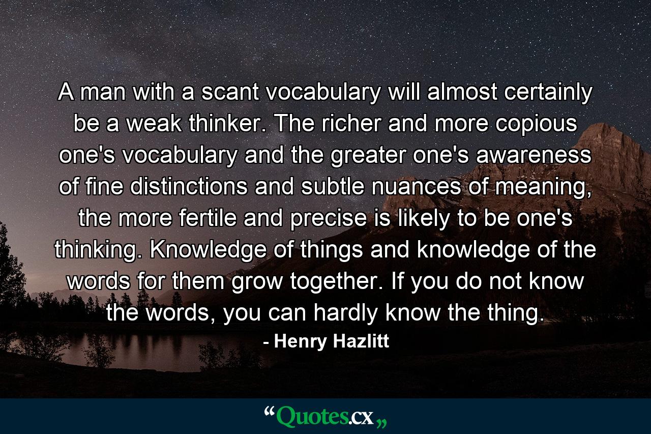 A man with a scant vocabulary will almost certainly be a weak thinker. The richer and more copious one's vocabulary and the greater one's awareness of fine distinctions and subtle nuances of meaning, the more fertile and precise is likely to be one's thinking. Knowledge of things and knowledge of the words for them grow together. If you do not know the words, you can hardly know the thing. - Quote by Henry Hazlitt