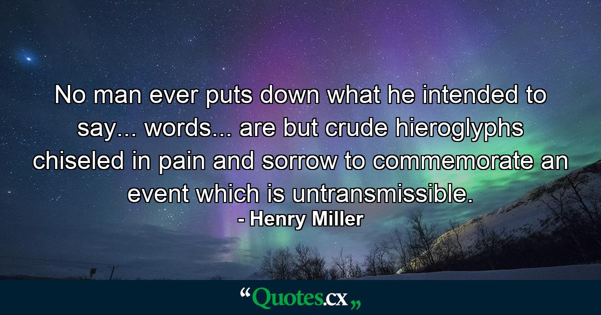 No man ever puts down what he intended to say... words... are but crude hieroglyphs chiseled in pain and sorrow to commemorate an event which is untransmissible. - Quote by Henry Miller