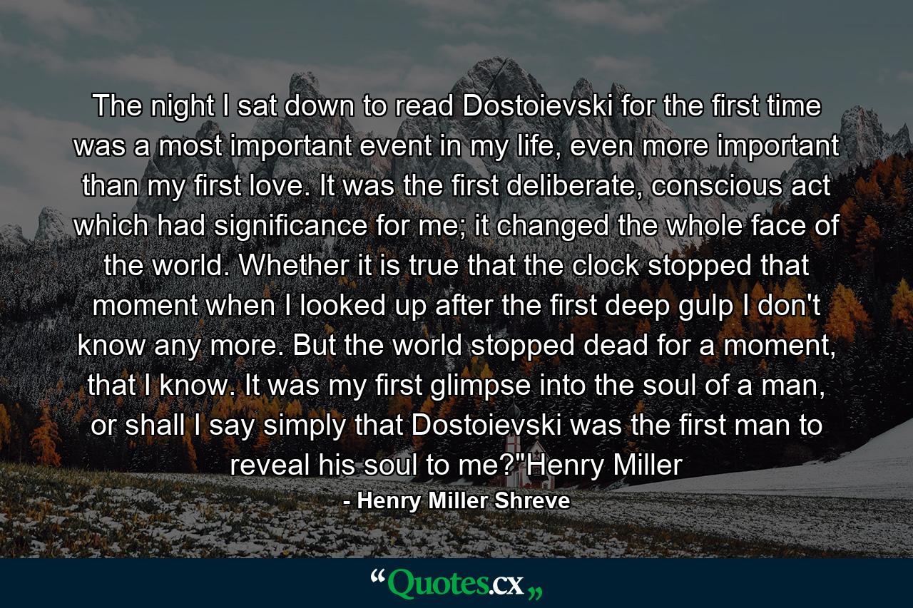 The night I sat down to read Dostoievski for the first time was a most important event in my life, even more important than my first love. It was the first deliberate, conscious act which had significance for me; it changed the whole face of the world. Whether it is true that the clock stopped that moment when I looked up after the first deep gulp I don't know any more. But the world stopped dead for a moment, that I know. It was my first glimpse into the soul of a man, or shall I say simply that Dostoievski was the first man to reveal his soul to me?