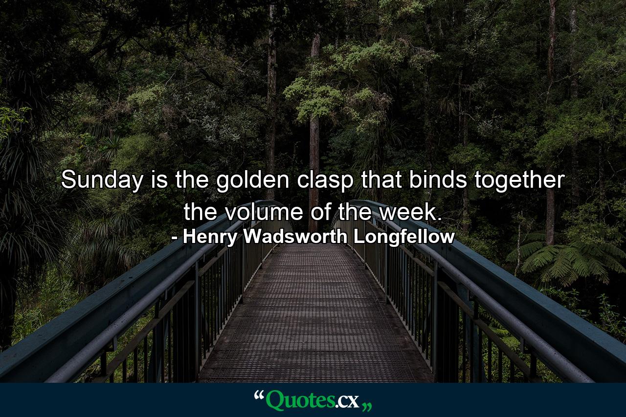 Sunday is the golden clasp that binds together the volume of the week. - Quote by Henry Wadsworth Longfellow