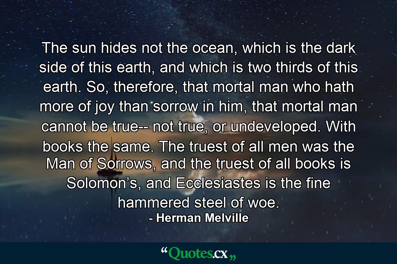 The sun hides not the ocean, which is the dark side of this earth, and which is two thirds of this earth. So, therefore, that mortal man who hath more of joy than sorrow in him, that mortal man cannot be true-- not true, or undeveloped. With books the same. The truest of all men was the Man of Sorrows, and the truest of all books is Solomon’s, and Ecclesiastes is the fine hammered steel of woe. - Quote by Herman Melville