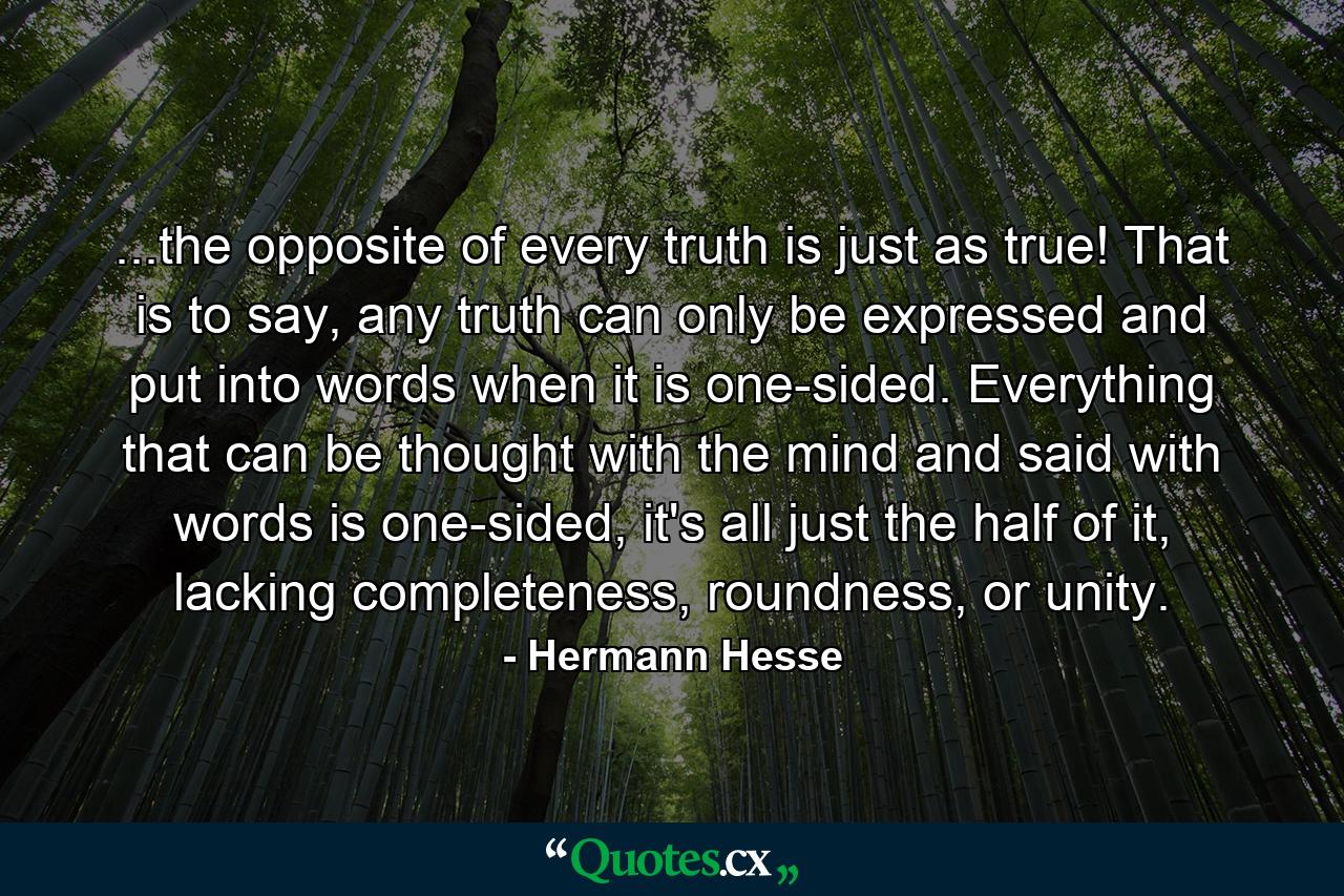 ...the opposite of every truth is just as true! That is to say, any truth can only be expressed and put into words when it is one-sided. Everything that can be thought with the mind and said with words is one-sided, it's all just the half of it, lacking completeness, roundness, or unity. - Quote by Hermann Hesse