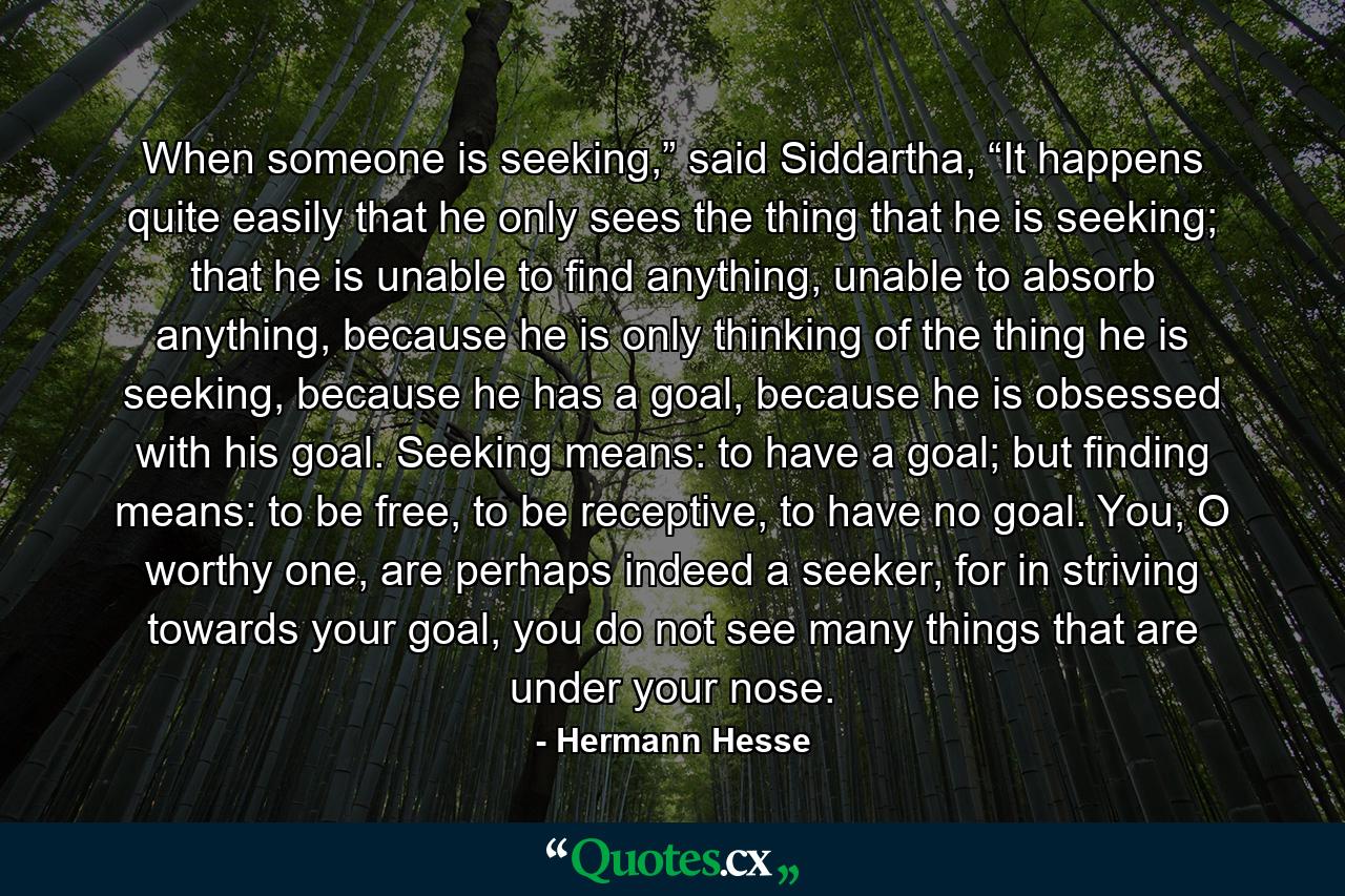 When someone is seeking,” said Siddartha, “It happens quite easily that he only sees the thing that he is seeking; that he is unable to find anything, unable to absorb anything, because he is only thinking of the thing he is seeking, because he has a goal, because he is obsessed with his goal. Seeking means: to have a goal; but finding means: to be free, to be receptive, to have no goal. You, O worthy one, are perhaps indeed a seeker, for in striving towards your goal, you do not see many things that are under your nose. - Quote by Hermann Hesse