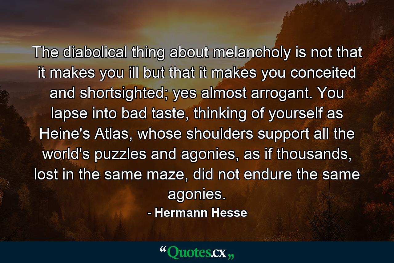 The diabolical thing about melancholy is not that it makes you ill but that it makes you conceited and shortsighted; yes almost arrogant. You lapse into bad taste, thinking of yourself as Heine's Atlas, whose shoulders support all the world's puzzles and agonies, as if thousands, lost in the same maze, did not endure the same agonies. - Quote by Hermann Hesse