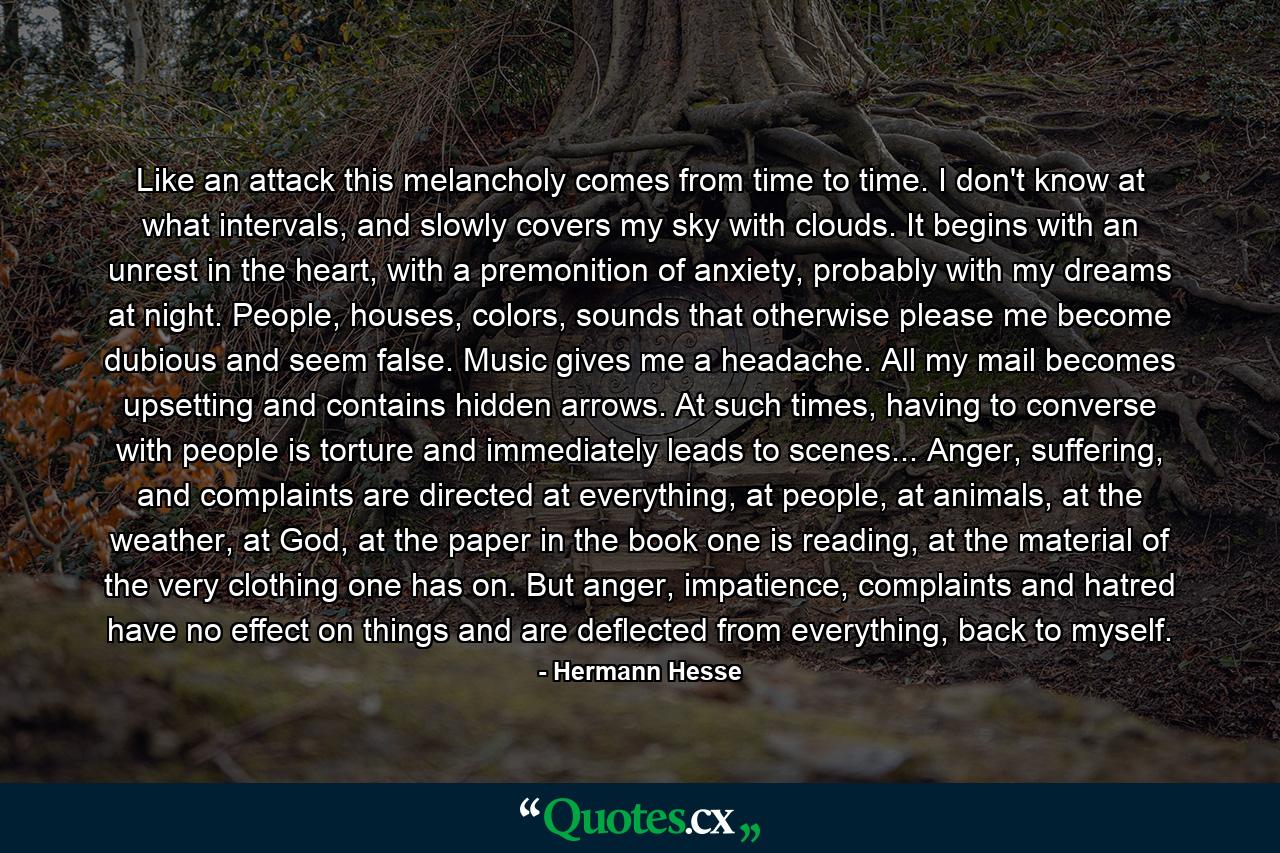 Like an attack this melancholy comes from time to time. I don't know at what intervals, and slowly covers my sky with clouds. It begins with an unrest in the heart, with a premonition of anxiety, probably with my dreams at night. People, houses, colors, sounds that otherwise please me become dubious and seem false. Music gives me a headache. All my mail becomes upsetting and contains hidden arrows. At such times, having to converse with people is torture and immediately leads to scenes... Anger, suffering, and complaints are directed at everything, at people, at animals, at the weather, at God, at the paper in the book one is reading, at the material of the very clothing one has on. But anger, impatience, complaints and hatred have no effect on things and are deflected from everything, back to myself. - Quote by Hermann Hesse