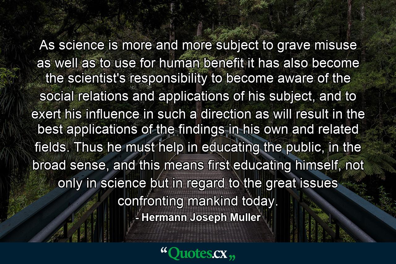 As science is more and more subject to grave misuse as well as to use for human benefit it has also become the scientist's responsibility to become aware of the social relations and applications of his subject, and to exert his influence in such a direction as will result in the best applications of the findings in his own and related fields. Thus he must help in educating the public, in the broad sense, and this means first educating himself, not only in science but in regard to the great issues confronting mankind today. - Quote by Hermann Joseph Muller