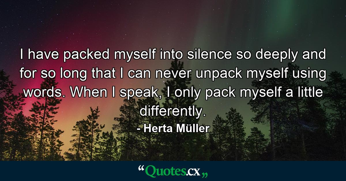 I have packed myself into silence so deeply and for so long that I can never unpack myself using words. When I speak, I only pack myself a little differently. - Quote by Herta Müller