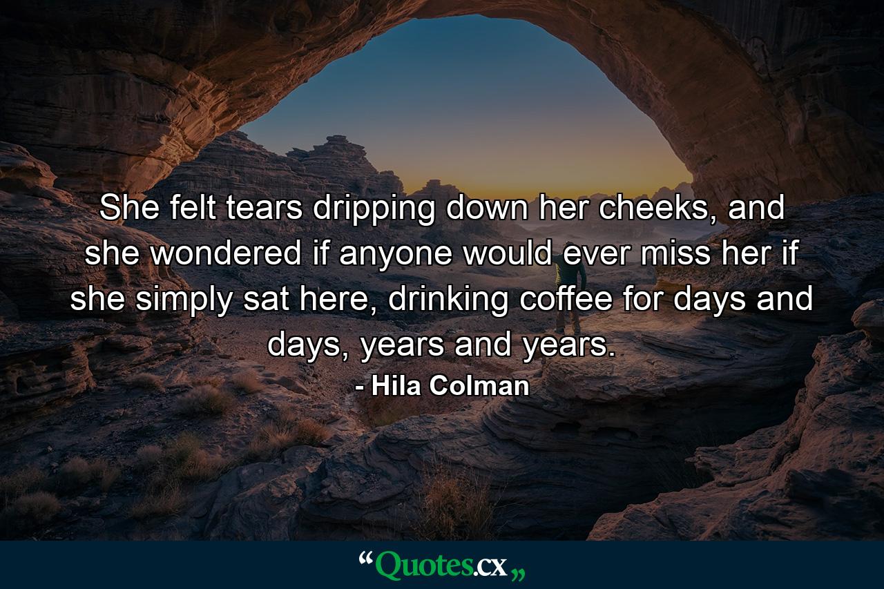 She felt tears dripping down her cheeks, and she wondered if anyone would ever miss her if she simply sat here, drinking coffee for days and days, years and years. - Quote by Hila Colman