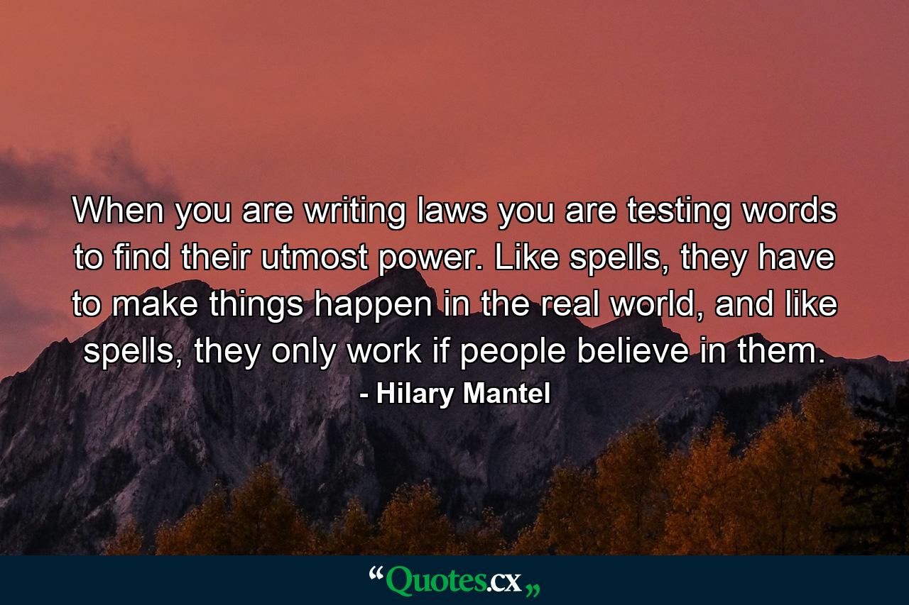 When you are writing laws you are testing words to find their utmost power. Like spells, they have to make things happen in the real world, and like spells, they only work if people believe in them. - Quote by Hilary Mantel