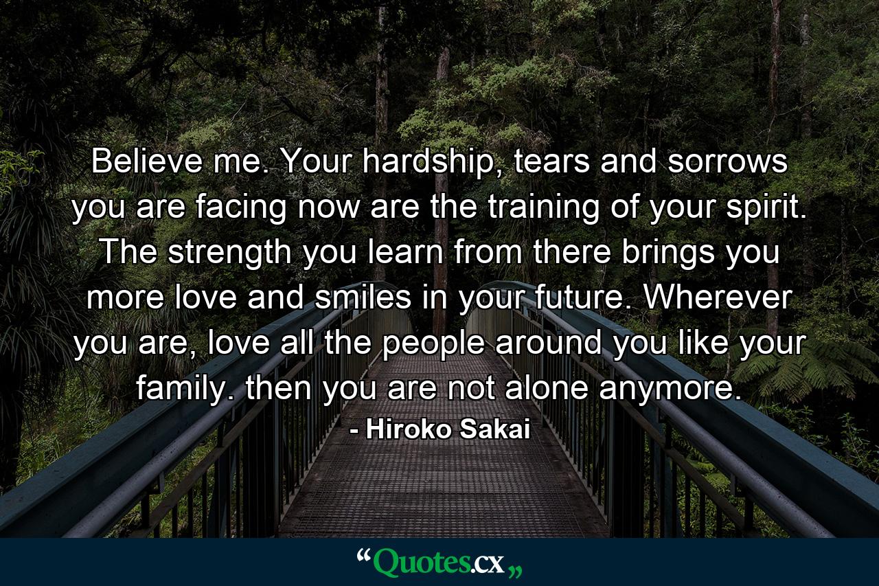 Believe me. Your hardship, tears and sorrows you are facing now are the training of your spirit. The strength you learn from there brings you more love and smiles in your future. Wherever you are, love all the people around you like your family. then you are not alone anymore. - Quote by Hiroko Sakai