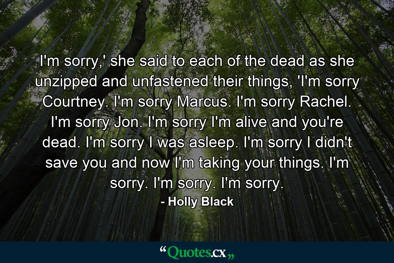 I'm sorry,' she said to each of the dead as she unzipped and unfastened their things, 'I'm sorry Courtney. I'm sorry Marcus. I'm sorry Rachel. I'm sorry Jon. I'm sorry I'm alive and you're dead. I'm sorry I was asleep. I'm sorry I didn't save you and now I'm taking your things. I'm sorry. I'm sorry. I'm sorry. - Quote by Holly Black