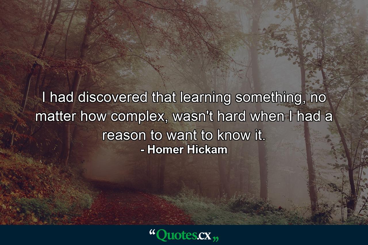 I had discovered that learning something, no matter how complex, wasn't hard when I had a reason to want to know it. - Quote by Homer Hickam