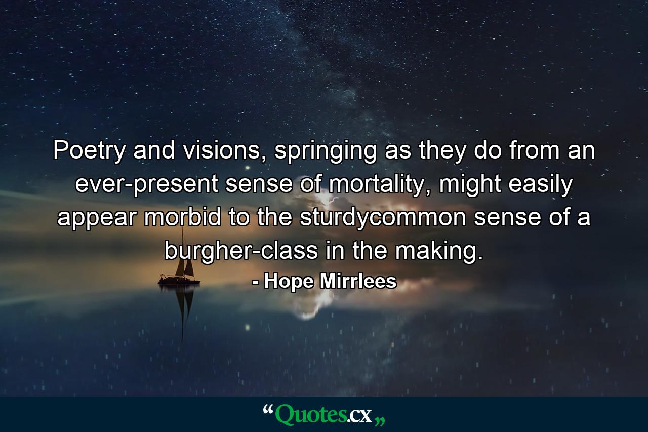 Poetry and visions, springing as they do from an ever-present sense of mortality, might easily appear morbid to the sturdycommon sense of a burgher-class in the making. - Quote by Hope Mirrlees