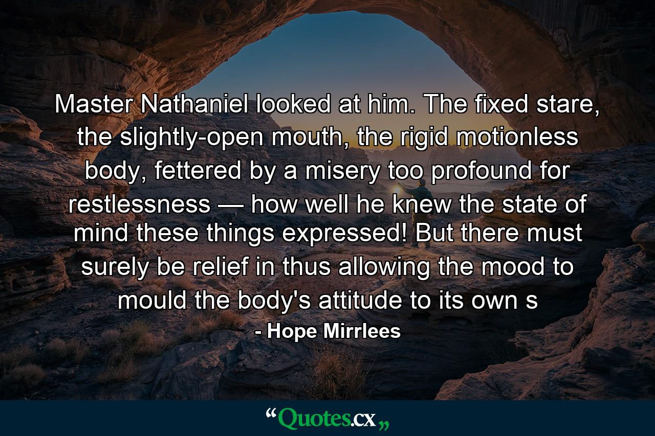 Master Nathaniel looked at him. The fixed stare, the slightly-open mouth, the rigid motionless body, fettered by a misery too profound for restlessness — how well he knew the state of mind these things expressed! But there must surely be relief in thus allowing the mood to mould the body's attitude to its own s - Quote by Hope Mirrlees