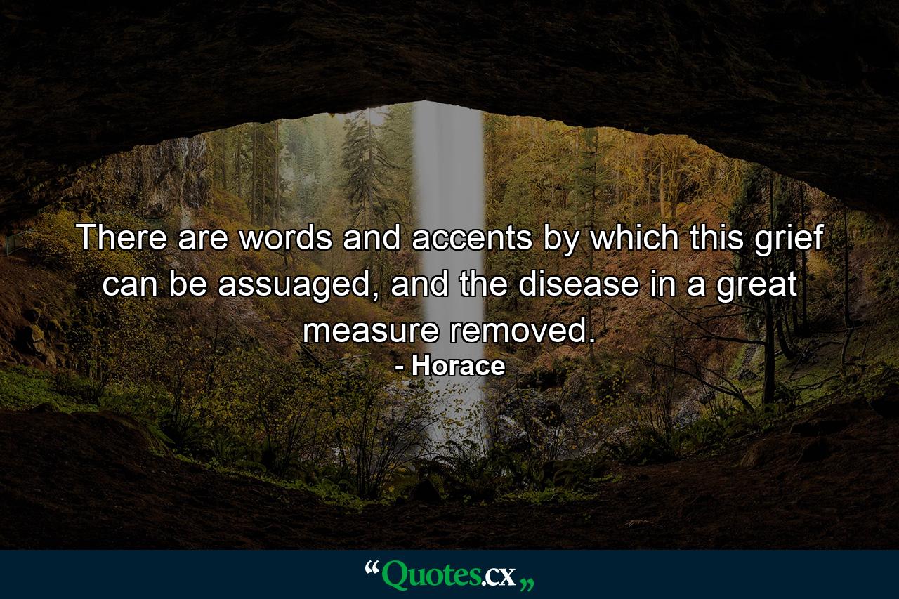 There are words and accents by which this grief can be assuaged, and the disease in a great measure removed. - Quote by Horace