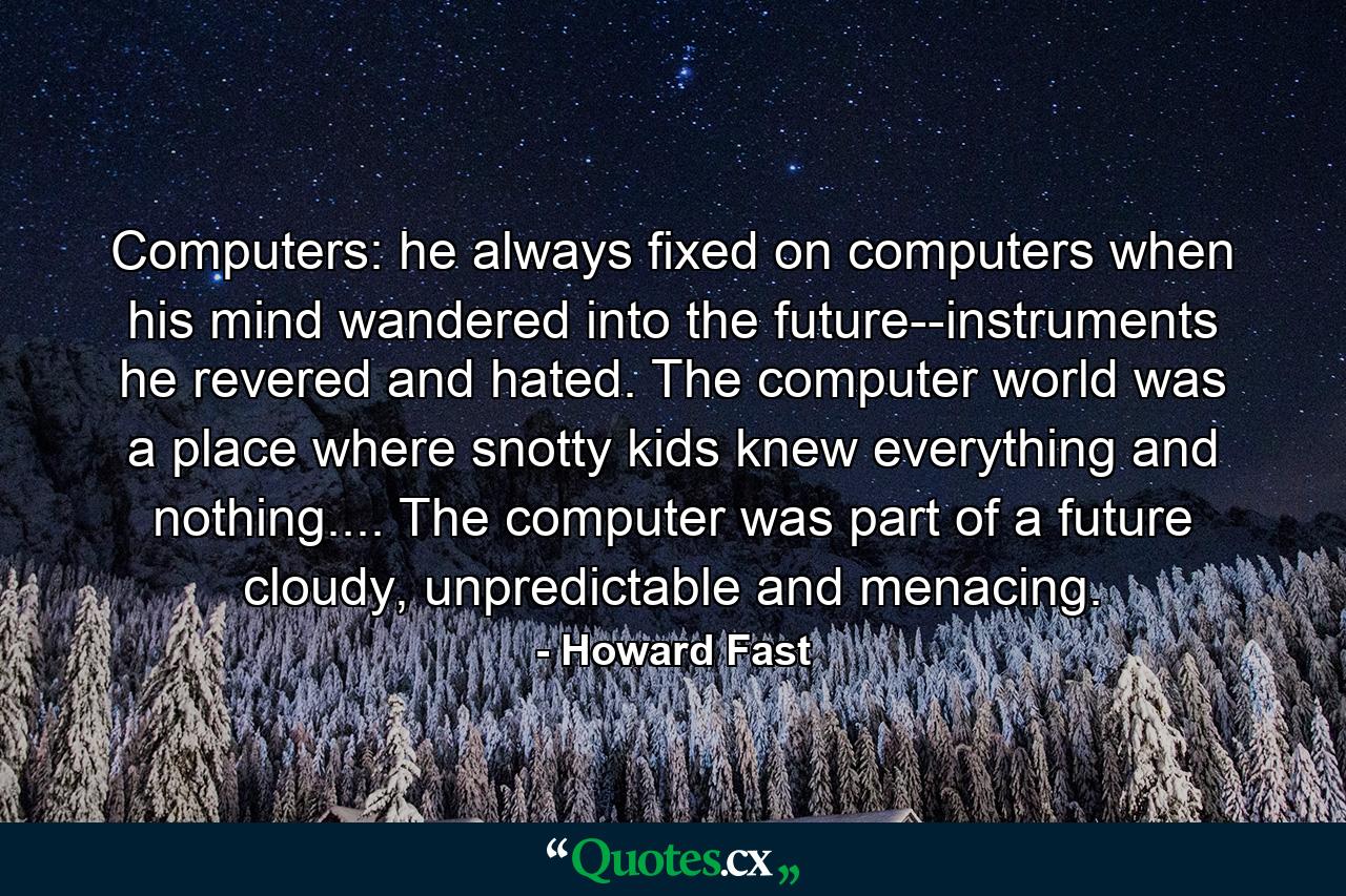 Computers: he always fixed on computers when his mind wandered into the future--instruments he revered and hated. The computer world was a place where snotty kids knew everything and nothing.... The computer was part of a future cloudy, unpredictable and menacing. - Quote by Howard Fast