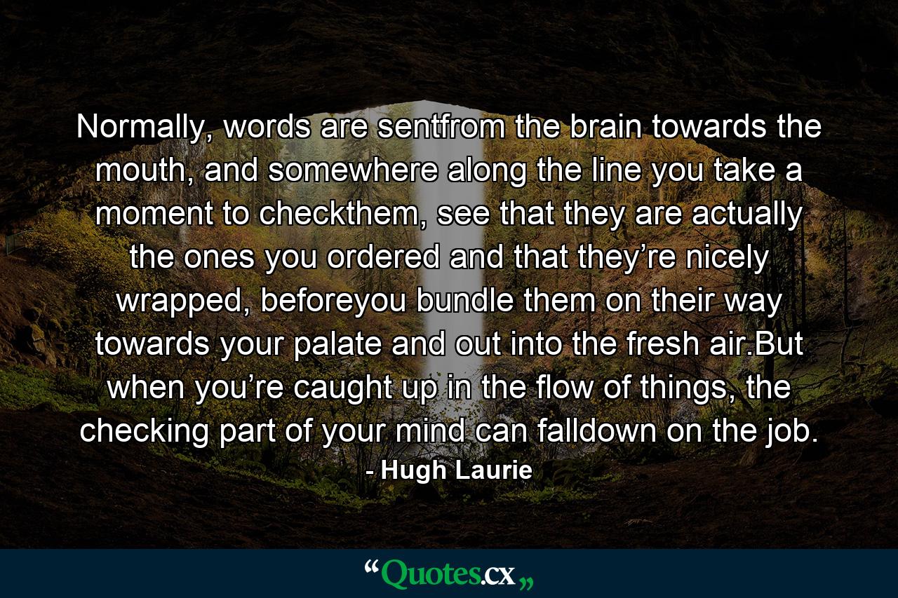 Normally, words are sentfrom the brain towards the mouth, and somewhere along the line you take a moment to checkthem, see that they are actually the ones you ordered and that they’re nicely wrapped, beforeyou bundle them on their way towards your palate and out into the fresh air.But when you’re caught up in the flow of things, the checking part of your mind can falldown on the job. - Quote by Hugh Laurie