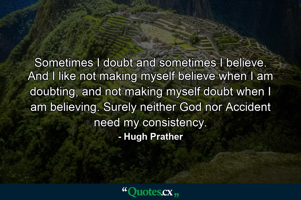 Sometimes I doubt and sometimes I believe. And I like not making myself believe when I am doubting, and not making myself doubt when I am believing. Surely neither God nor Accident need my consistency. - Quote by Hugh Prather