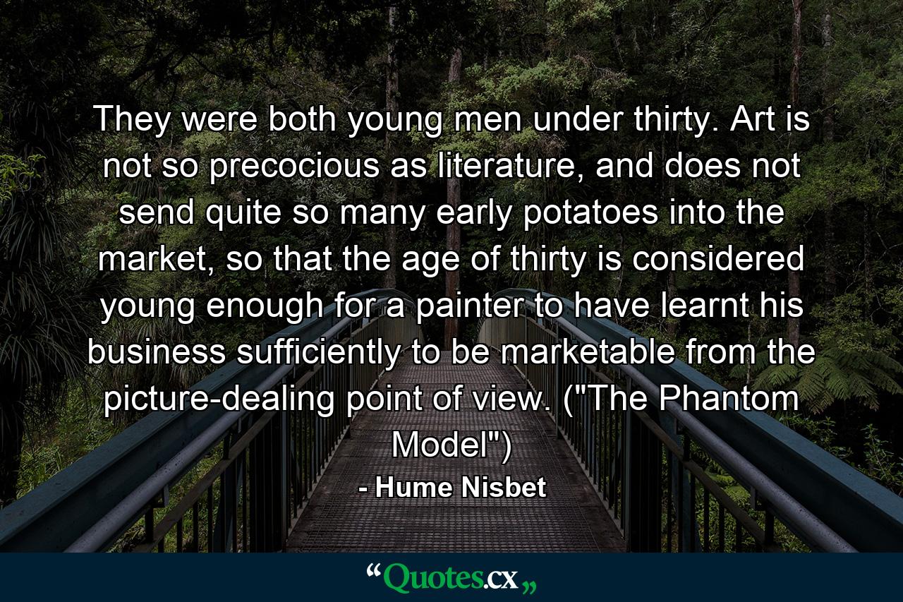 They were both young men under thirty. Art is not so precocious as literature, and does not send quite so many early potatoes into the market, so that the age of thirty is considered young enough for a painter to have learnt his business sufficiently to be marketable from the picture-dealing point of view. (