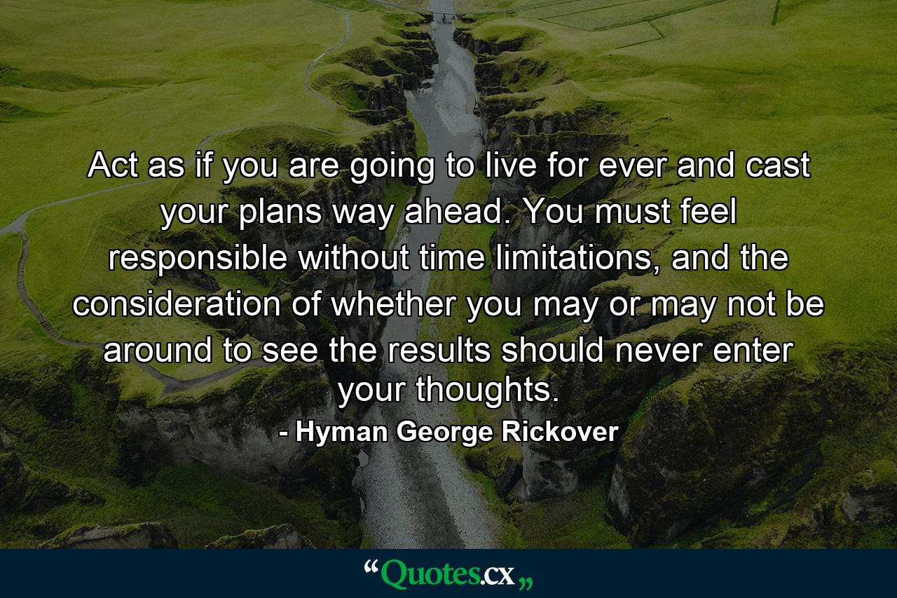 Act as if you are going to live for ever and cast your plans way ahead. You must feel responsible without time limitations, and the consideration of whether you may or may not be around to see the results should never enter your thoughts. - Quote by Hyman George Rickover