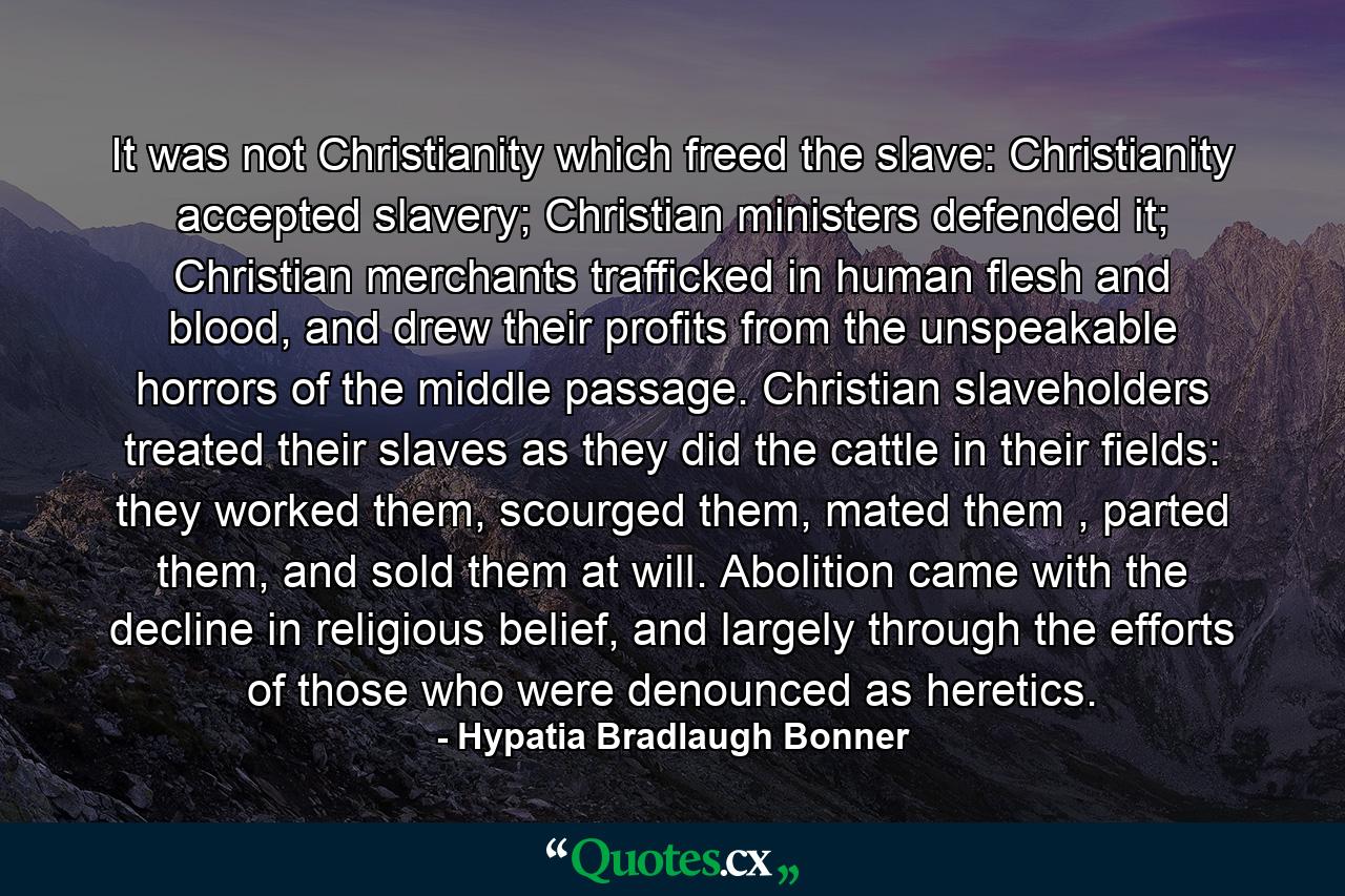 It was not Christianity which freed the slave: Christianity accepted slavery; Christian ministers defended it; Christian merchants trafficked in human flesh and blood, and drew their profits from the unspeakable horrors of the middle passage. Christian slaveholders treated their slaves as they did the cattle in their fields: they worked them, scourged them, mated them , parted them, and sold them at will. Abolition came with the decline in religious belief, and largely through the efforts of those who were denounced as heretics. - Quote by Hypatia Bradlaugh Bonner