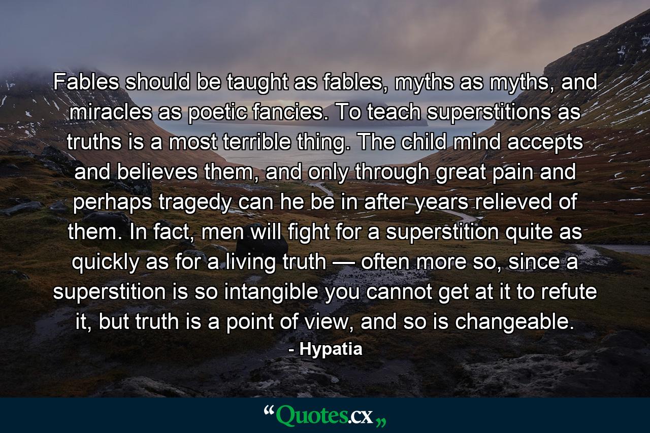 Fables should be taught as fables, myths as myths, and miracles as poetic fancies. To teach superstitions as truths is a most terrible thing. The child mind accepts and believes them, and only through great pain and perhaps tragedy can he be in after years relieved of them. In fact, men will fight for a superstition quite as quickly as for a living truth — often more so, since a superstition is so intangible you cannot get at it to refute it, but truth is a point of view, and so is changeable. - Quote by Hypatia