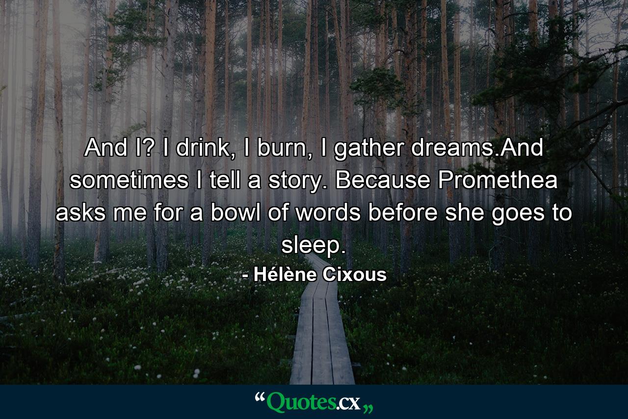 And I? I drink, I burn, I gather dreams.And sometimes I tell a story. Because Promethea asks me for a bowl of words before she goes to sleep. - Quote by Hélène Cixous