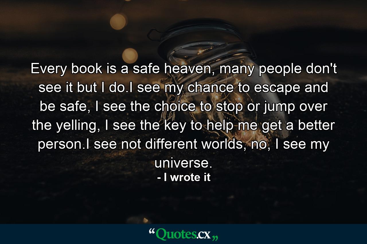 Every book is a safe heaven, many people don't see it but I do.I see my chance to escape and be safe, I see the choice to stop or jump over the yelling, I see the key to help me get a better person.I see not different worlds, no, I see my universe. - Quote by I wrote it