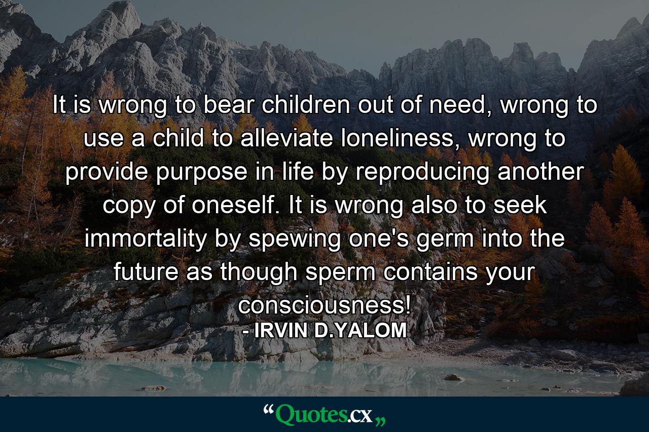 It is wrong to bear children out of need, wrong to use a child to alleviate loneliness, wrong to provide purpose in life by reproducing another copy of oneself. It is wrong also to seek immortality by spewing one's germ into the future as though sperm contains your consciousness! - Quote by IRVIN D.YALOM