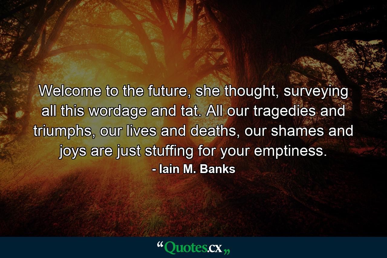 Welcome to the future, she thought, surveying all this wordage and tat. All our tragedies and triumphs, our lives and deaths, our shames and joys are just stuffing for your emptiness. - Quote by Iain M. Banks