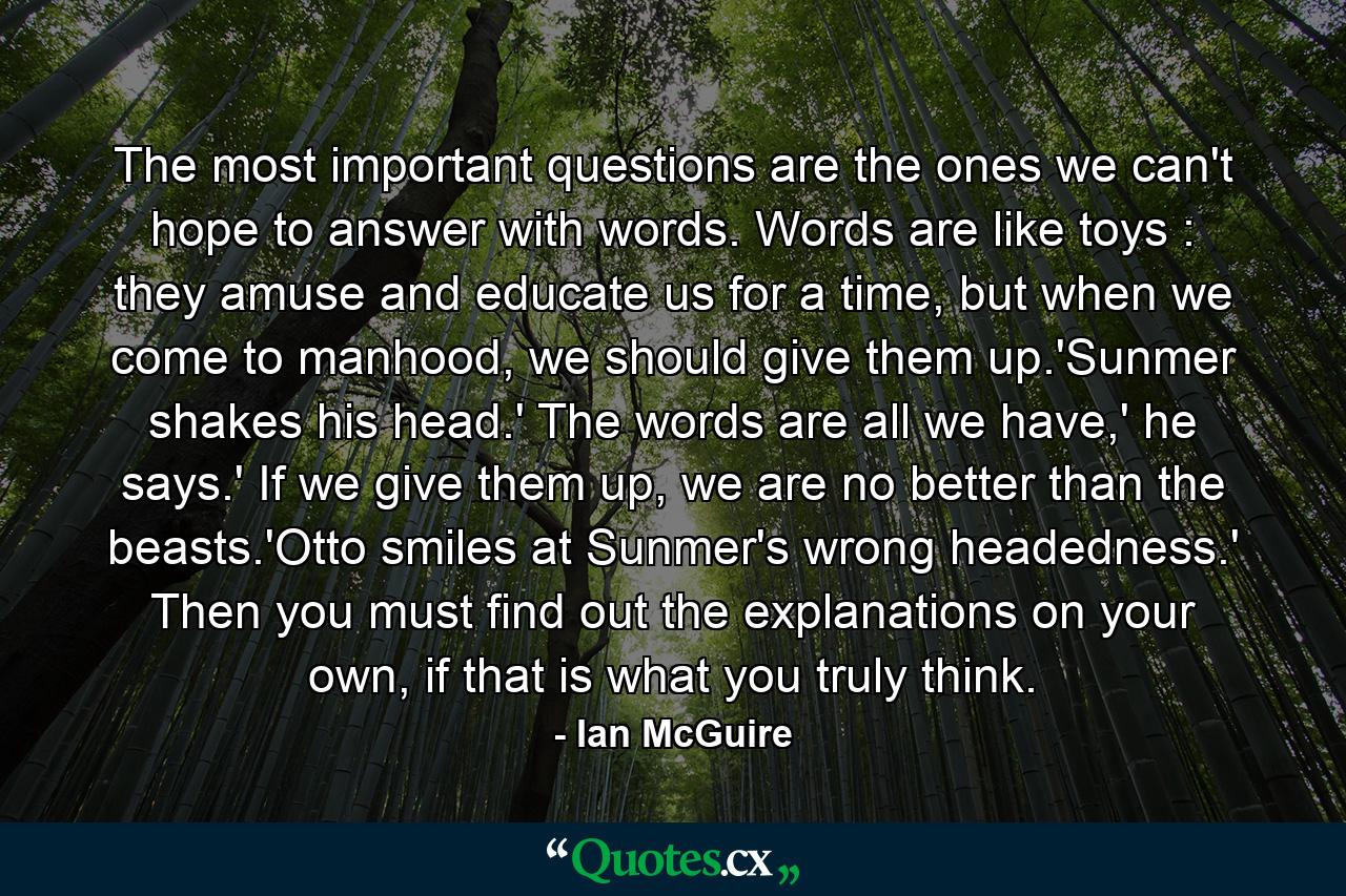 The most important questions are the ones we can't hope to answer with words. Words are like toys : they amuse and educate us for a time, but when we come to manhood, we should give them up.'Sunmer shakes his head.' The words are all we have,' he says.' If we give them up, we are no better than the beasts.'Otto smiles at Sunmer's wrong headedness.' Then you must find out the explanations on your own, if that is what you truly think. - Quote by Ian McGuire