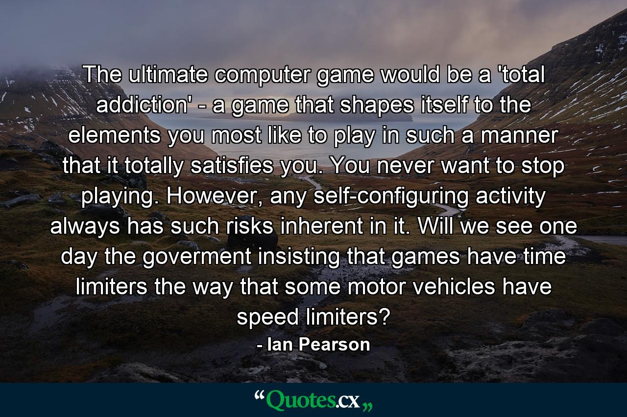 The ultimate computer game would be a 'total addiction' - a game that shapes itself to the elements you most like to play in such a manner that it totally satisfies you. You never want to stop playing. However, any self-configuring activity always has such risks inherent in it. Will we see one day the goverment insisting that games have time limiters the way that some motor vehicles have speed limiters? - Quote by Ian Pearson